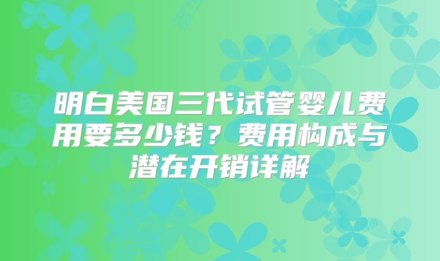 明白美国三代试管婴儿费用要多少钱？费用构成与潜在开销详解
