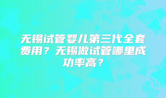 无锡试管婴儿第三代全套费用?无锡做试管哪里成功率高?