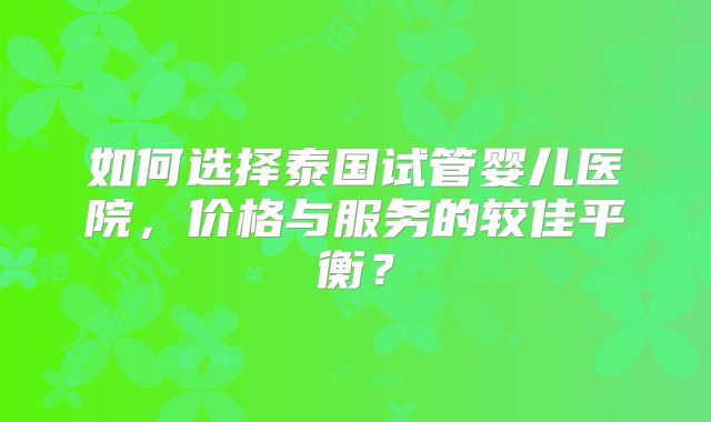 如何选择泰国试管婴儿医院，价格与服务的较佳平衡？