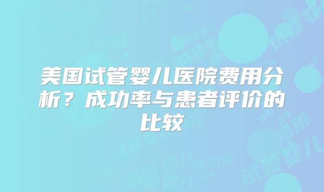美国试管婴儿医院费用分析？成功率与患者评价的比较