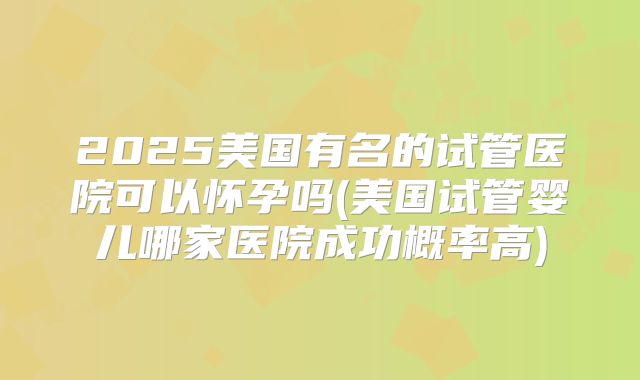 2025美国有名的试管医院可以怀孕吗(美国试管婴儿哪家医院成功概率高)