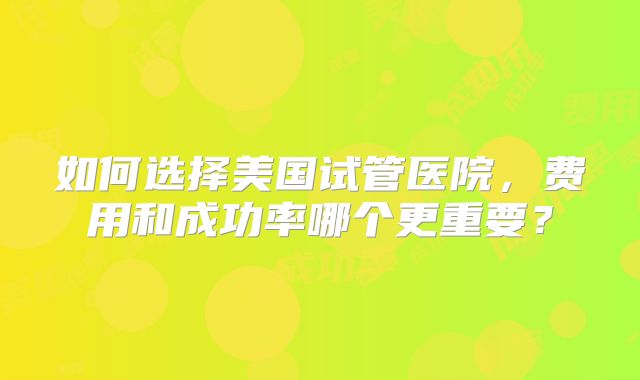 如何选择美国试管医院,费用和成功率哪个更重要?