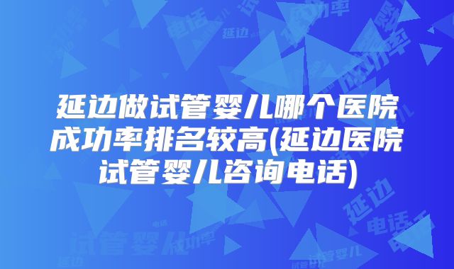 延边做试管婴儿哪个医院成功率排名较高(延边医院试管婴儿咨询电话)