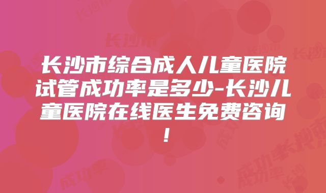 长沙市综合成人儿童医院试管成功率是多少-长沙儿童医院在线医生免费咨询！