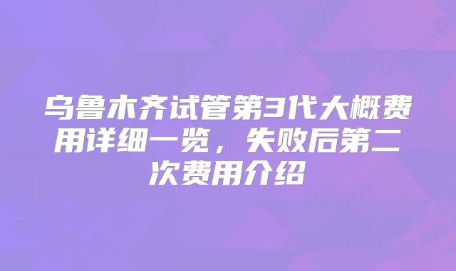 乌鲁木齐试管第3代大概费用详细一览,失败后第二次费用介绍