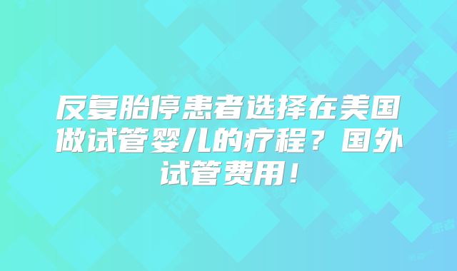 反复胎停患者选择在美国做试管婴儿的疗程?国外试管费用!