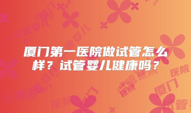 厦门第一医院做试管怎么样？试管婴儿健康吗？