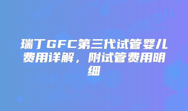 瑞丁GFC第三代试管婴儿费用详解，附试管费用明细