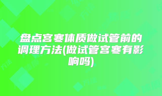盘点宫寒体质做试管前的调理方法(做试管宫寒有影响吗)