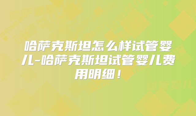 哈萨克斯坦怎么样试管婴儿-哈萨克斯坦试管婴儿费用明细！