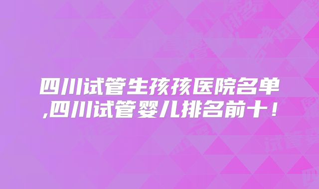 四川试管生孩孩医院名单,四川试管婴儿排名前十！
