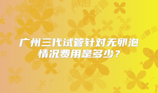 广州三代试管针对无卵泡情况费用是多少？