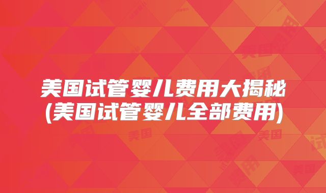 美国试管婴儿费用大揭秘(美国试管婴儿全部费用)