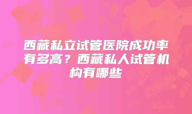 西藏私立试管医院成功率有多高？西藏私人试管机构有哪些
