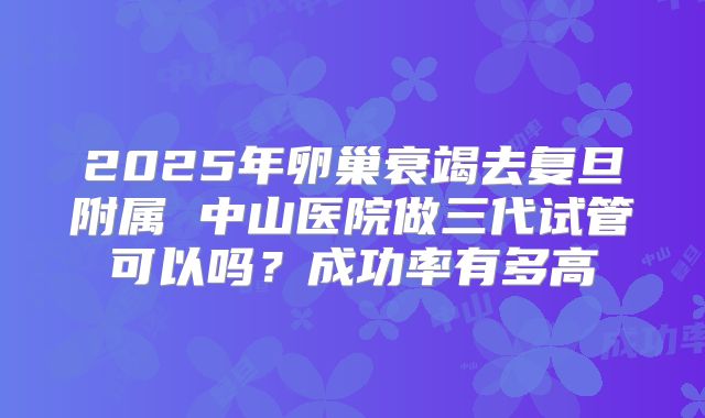 2025年卵巢衰竭去复旦附属 中山医院做三代试管可以吗？成功率有多高