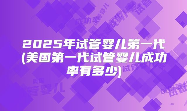 2025年试管婴儿第一代(美国第一代试管婴儿成功率有多少)