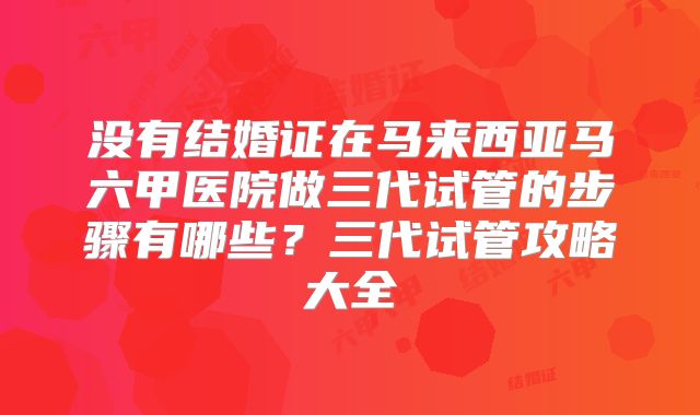 没有结婚证在马来西亚马六甲医院做三代试管的步骤有哪些？三代试管攻略大全