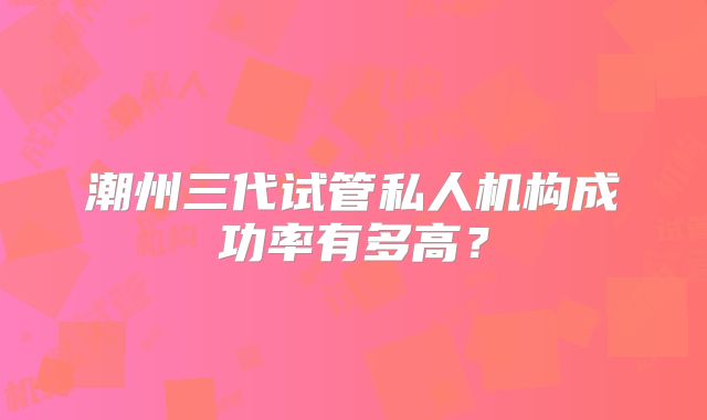 潮州三代试管私人机构成功率有多高？