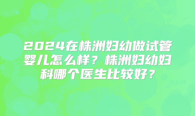 2024在株洲妇幼做试管婴儿怎么样？株洲妇幼妇科哪个医生比较好？