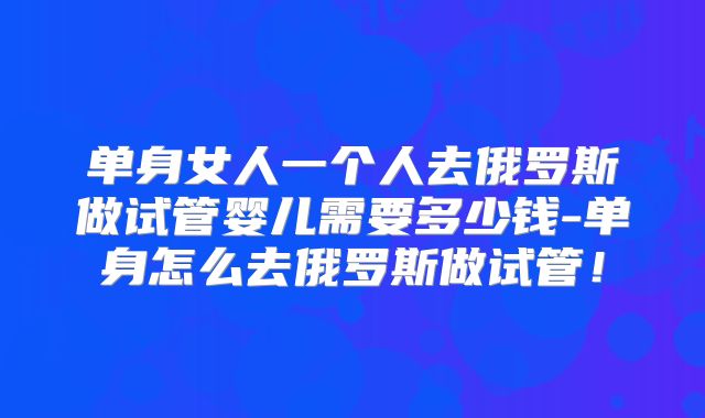 单身女人一个人去俄罗斯做试管婴儿需要多少钱-单身怎么去俄罗斯做试管！
