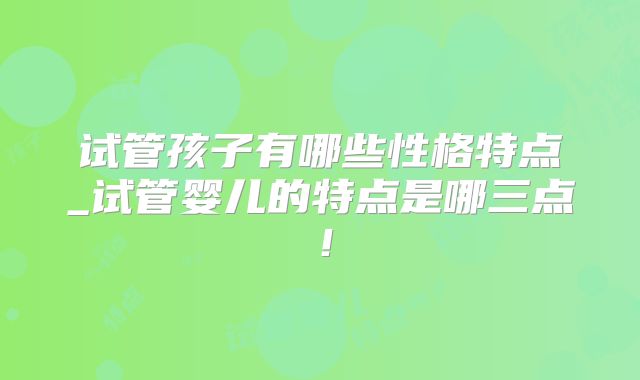 试管孩子有哪些性格特点_试管婴儿的特点是哪三点！