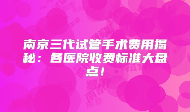 南京三代试管手术费用揭秘：各医院收费标准大盘点！