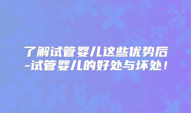 了解试管婴儿这些优势后-试管婴儿的好处与坏处！