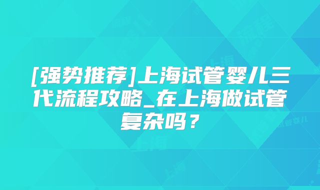 [强势推荐]上海试管婴儿三代流程攻略_在上海做试管复杂吗？