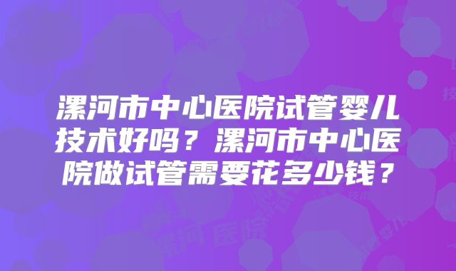 漯河市中心医院试管婴儿技术好吗？漯河市中心医院做试管需要花多少钱？