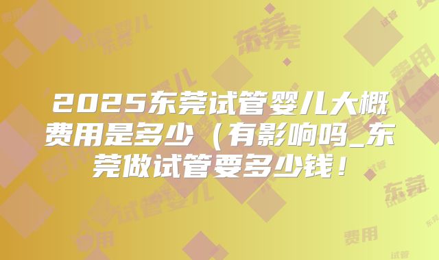 2025东莞试管婴儿大概费用是多少（有影响吗_东莞做试管要多少钱！