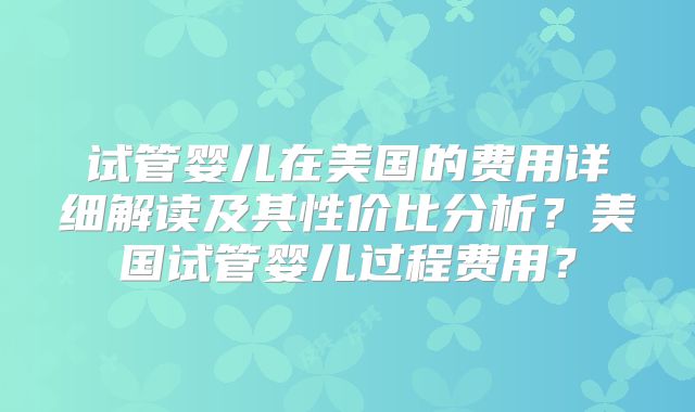 试管婴儿在美国的费用详细解读及其性价比分析?美国试管婴儿过程费用?