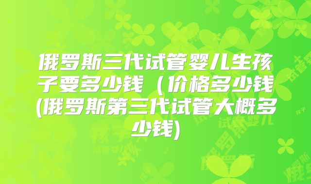 俄罗斯三代试管婴儿生孩子要多少钱（价格多少钱(俄罗斯第三代试管大概多少钱)