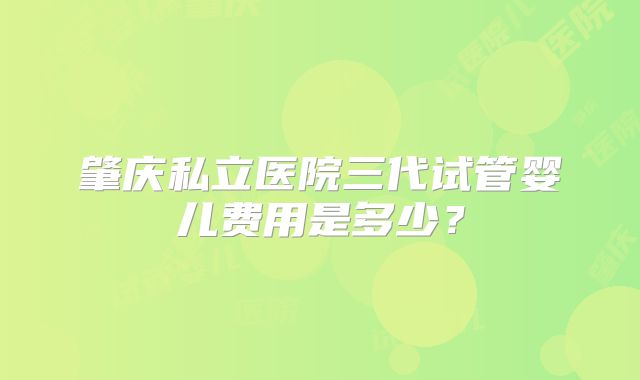 肇庆私立医院三代试管婴儿费用是多少?