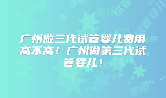 广州做三代试管婴儿费用高不高！广州做第三代试管婴儿！