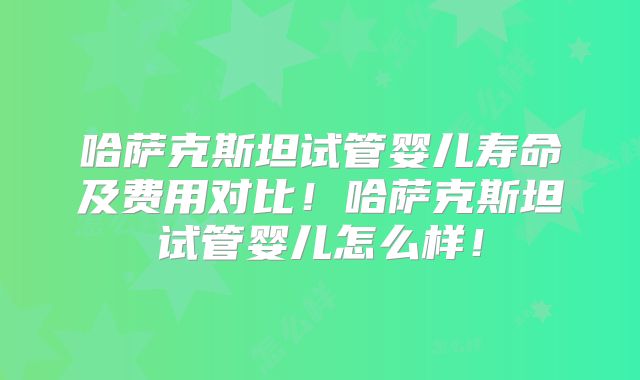 哈萨克斯坦试管婴儿寿命及费用对比！哈萨克斯坦试管婴儿怎么样！