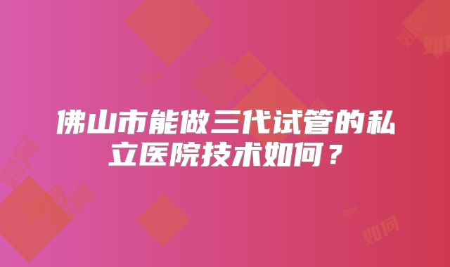 佛山市能做三代试管的私立医院技术如何？
