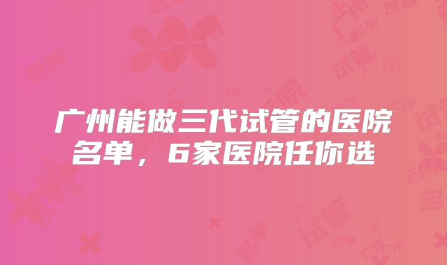广州能做三代试管的医院名单,6家医院任你选