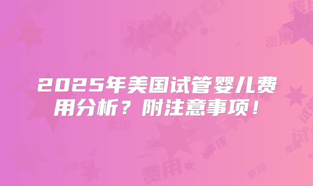 2025年美国试管婴儿费用分析?附注意事项!