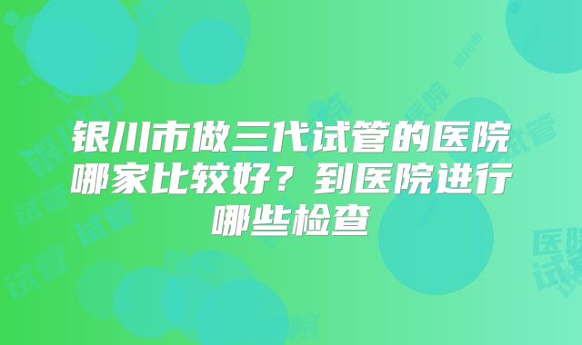 银川市做三代试管的医院哪家比较好？到医院进行哪些检查