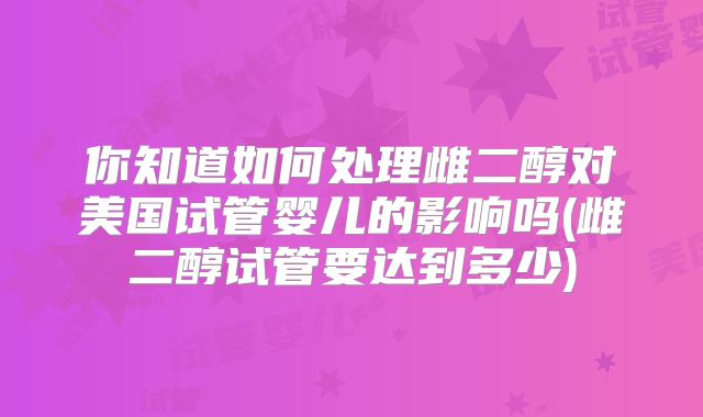 你知道如何处理雌二醇对美国试管婴儿的影响吗(雌二醇试管要达到多少)