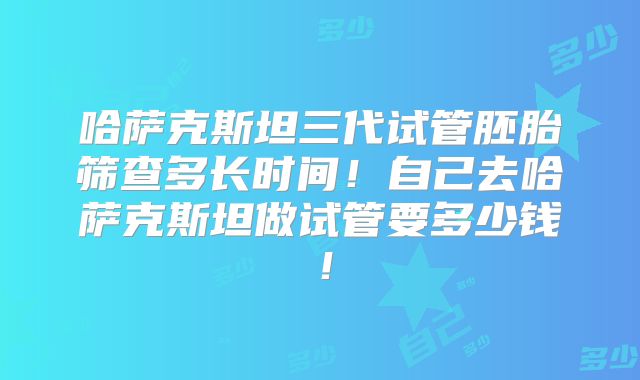 哈萨克斯坦三代试管胚胎筛查多长时间！自己去哈萨克斯坦做试管要多少钱！
