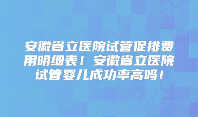 安徽省立医院试管促排费用明细表!安徽省立医院试管婴儿成功率高吗!