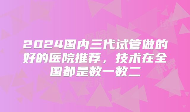 2024国内三代试管做的好的医院推荐，技术在全国都是数一数二