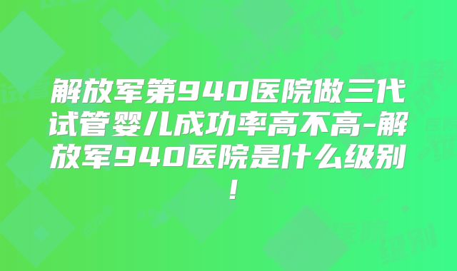 解放军第940医院做三代试管婴儿成功率高不高-解放军940医院是什么级别！