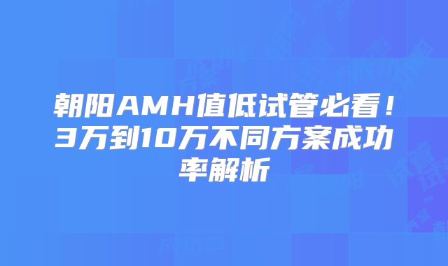 朝阳AMH值低试管必看！3万到10万不同方案成功率解析