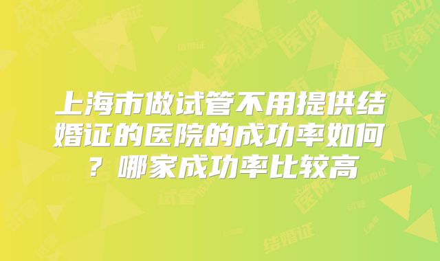 上海市做试管不用提供结婚证的医院的成功率如何？哪家成功率比较高