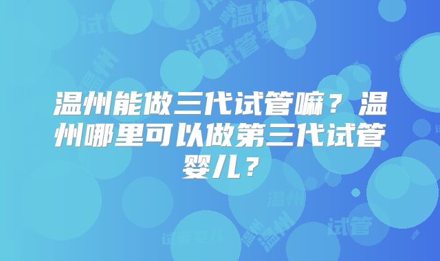 温州能做三代试管嘛？温州哪里可以做第三代试管婴儿？