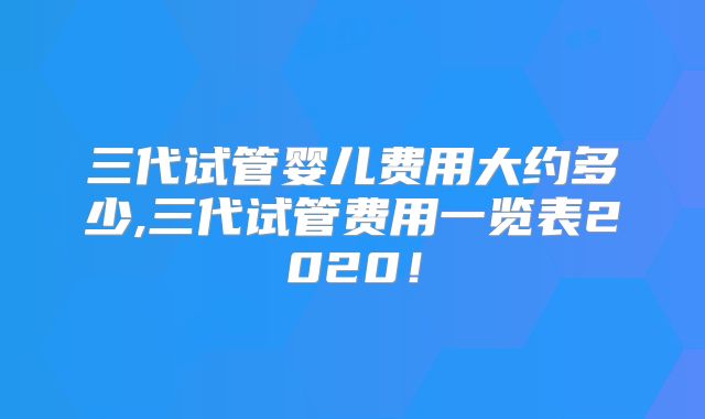 三代试管婴儿费用大约多少,三代试管费用一览表2020！