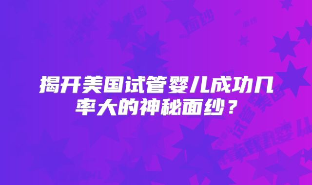 揭开美国试管婴儿成功几率大的神秘面纱？