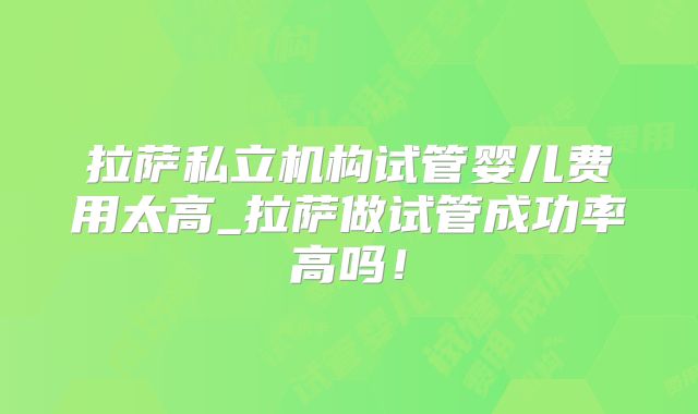 拉萨私立机构试管婴儿费用太高_拉萨做试管成功率高吗！